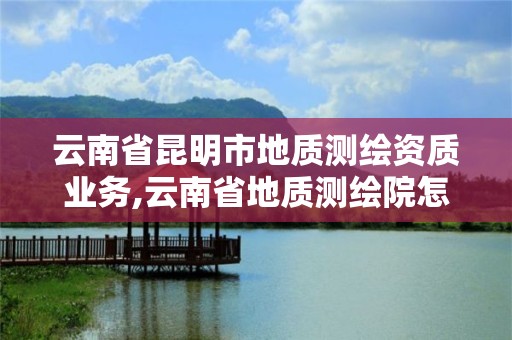 云南省昆明市地质测绘资质业务,云南省地质测绘院怎么样