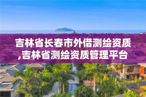 吉林省长春市外借测绘资质,吉林省测绘资质管理平台