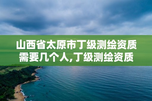 山西省太原市丁级测绘资质需要几个人,丁级测绘资质要求。