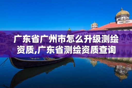 广东省广州市怎么升级测绘资质,广东省测绘资质查询