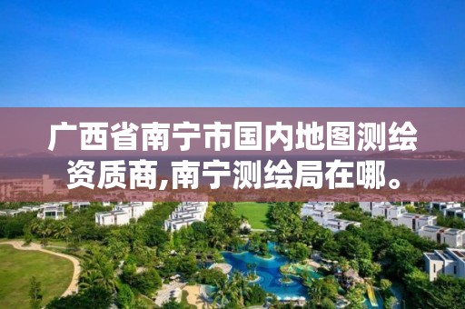 广西省南宁市国内地图测绘资质商,南宁测绘局在哪。