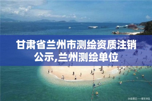 甘肃省兰州市测绘资质注销公示,兰州测绘单位