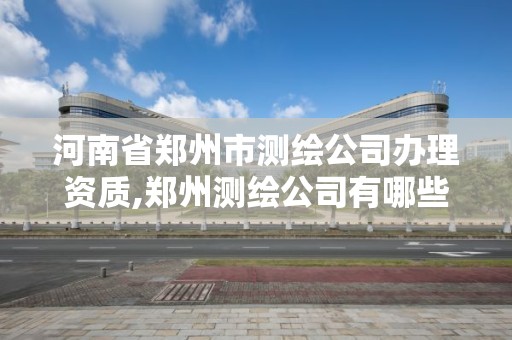 河南省郑州市测绘公司办理资质,郑州测绘公司有哪些是正规的