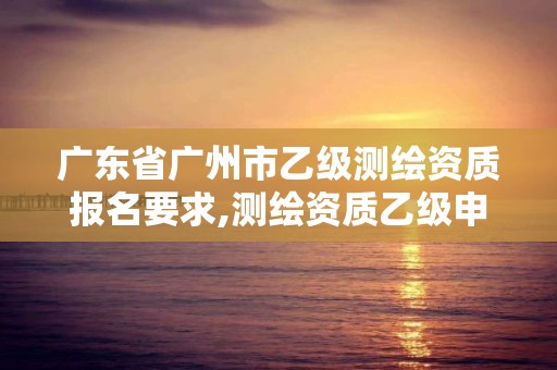 广东省广州市乙级测绘资质报名要求,测绘资质乙级申请需要什么条件