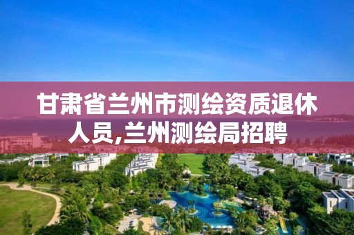 甘肃省兰州市测绘资质退休人员,兰州测绘局招聘