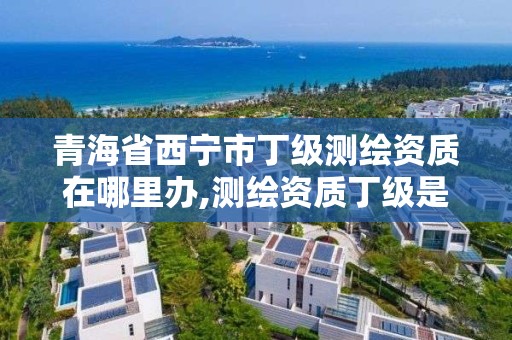 青海省西宁市丁级测绘资质在哪里办,测绘资质丁级是什么意思。