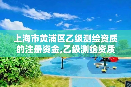 上海市黄浦区乙级测绘资质的注册资金,乙级测绘资质公司。