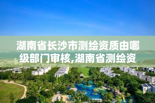 湖南省长沙市测绘资质由哪级部门审核,湖南省测绘资质查询。