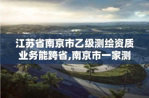 江苏省南京市乙级测绘资质业务能跨省,南京市一家测绘资质单位要使用