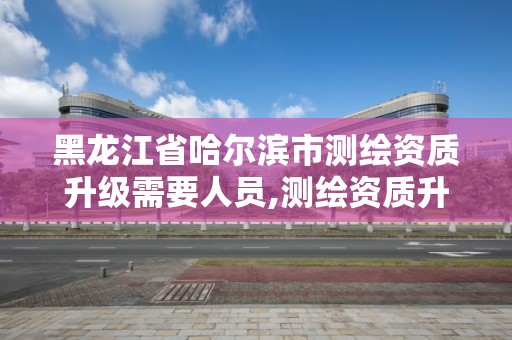 黑龙江省哈尔滨市测绘资质升级需要人员,测绘资质升级申请书