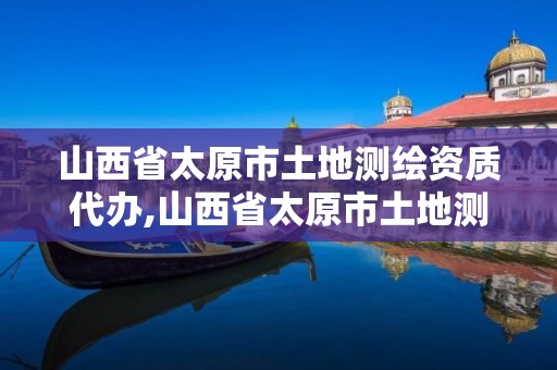 山西省太原市土地测绘资质代办,山西省太原市土地测绘资质代办公司电话