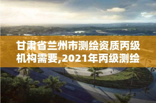 甘肃省兰州市测绘资质丙级机构需要,2021年丙级测绘资质申请需要什么条件