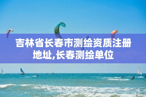 吉林省长春市测绘资质注册地址,长春测绘单位