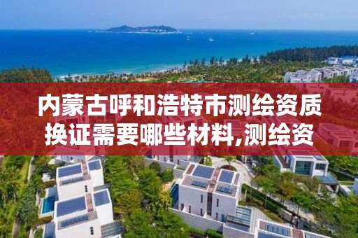 内蒙古呼和浩特市测绘资质换证需要哪些材料,测绘资质到期后怎么续期?。