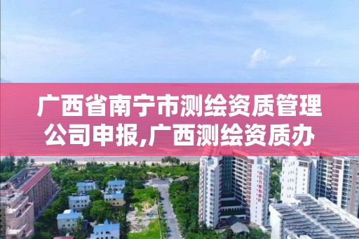 广西省南宁市测绘资质管理公司申报,广西测绘资质办理