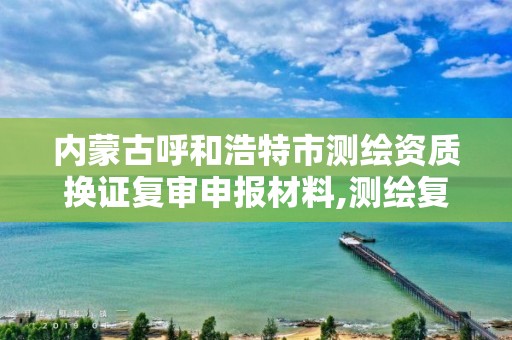 内蒙古呼和浩特市测绘资质换证复审申报材料,测绘复审换证三大体系材料。