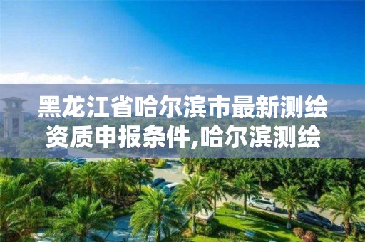 黑龙江省哈尔滨市最新测绘资质申报条件,哈尔滨测绘公司哪家好。