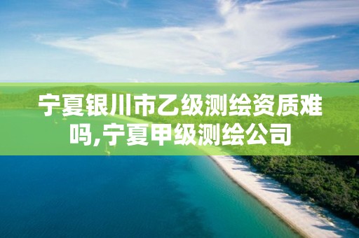 宁夏银川市乙级测绘资质难吗,宁夏甲级测绘公司