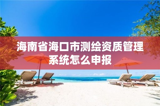 海南省海口市测绘资质管理系统怎么申报