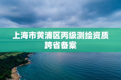 上海市黄浦区丙级测绘资质跨省备案