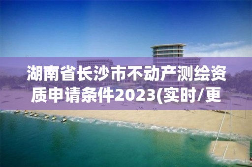 湖南省长沙市不动产测绘资质申请条件2023(实时/更新中)