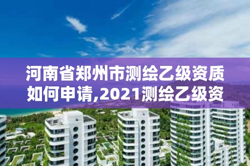 河南省郑州市测绘乙级资质如何申请,2021测绘乙级资质申报条件