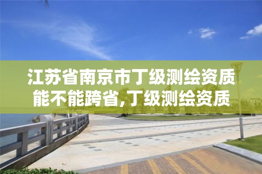 江苏省南京市丁级测绘资质能不能跨省,丁级测绘资质人员要求。