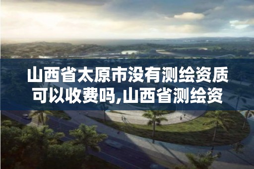 山西省太原市没有测绘资质可以收费吗,山西省测绘资质延期公告