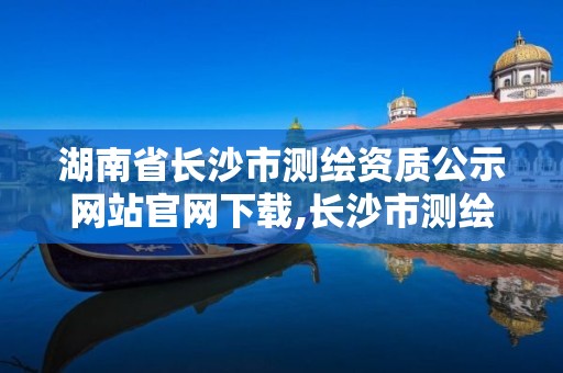 湖南省长沙市测绘资质公示网站官网下载,长沙市测绘院。