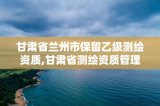 甘肃省兰州市保留乙级测绘资质,甘肃省测绘资质管理平台