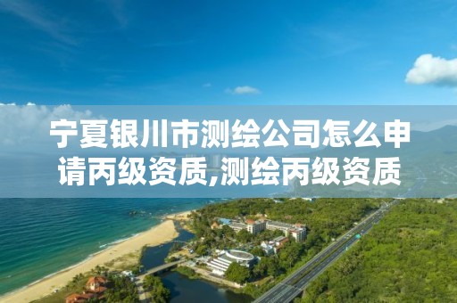 宁夏银川市测绘公司怎么申请丙级资质,测绘丙级资质申请需要什么条件