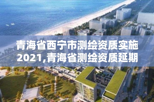 青海省西宁市测绘资质实施2021,青海省测绘资质延期公告