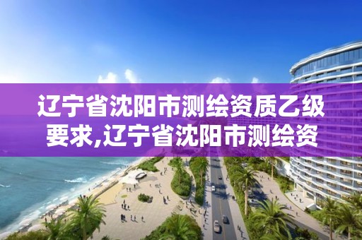 辽宁省沈阳市测绘资质乙级要求,辽宁省沈阳市测绘资质乙级要求有哪些