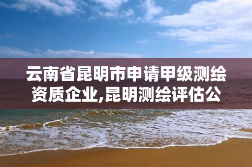 云南省昆明市申请甲级测绘资质企业,昆明测绘评估公司