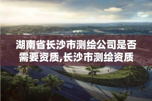 湖南省长沙市测绘公司是否需要资质,长沙市测绘资质单位名单