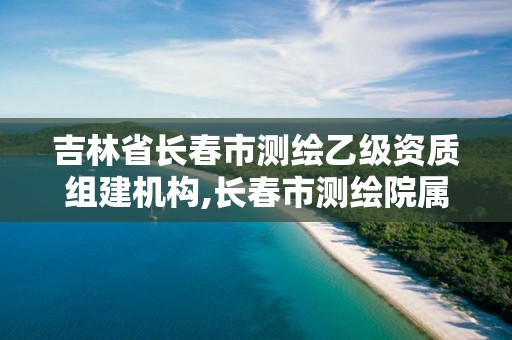 吉林省长春市测绘乙级资质组建机构,长春市测绘院属于什么单位