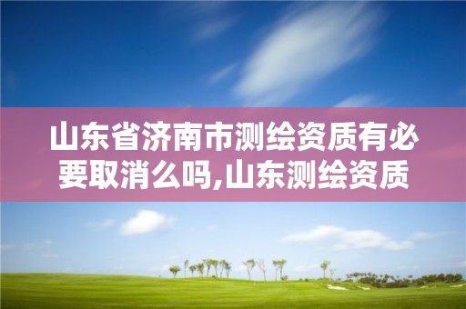 山东省济南市测绘资质有必要取消么吗,山东测绘资质代办