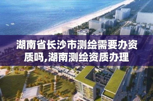 湖南省长沙市测绘需要办资质吗,湖南测绘资质办理