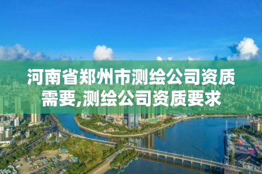 河南省郑州市测绘公司资质需要,测绘公司资质要求