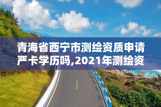 青海省西宁市测绘资质申请严卡学历吗,2021年测绘资质申报条件。