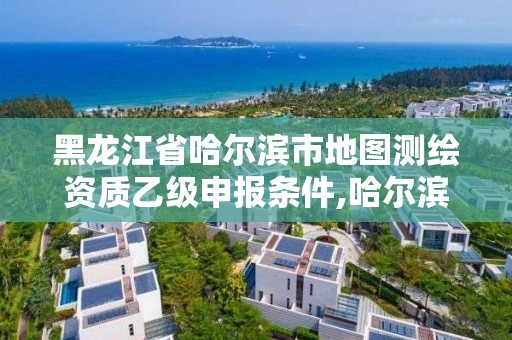 黑龙江省哈尔滨市地图测绘资质乙级申报条件,哈尔滨测绘局是干什么的。