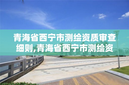 青海省西宁市测绘资质审查细则,青海省西宁市测绘资质审查细则公示