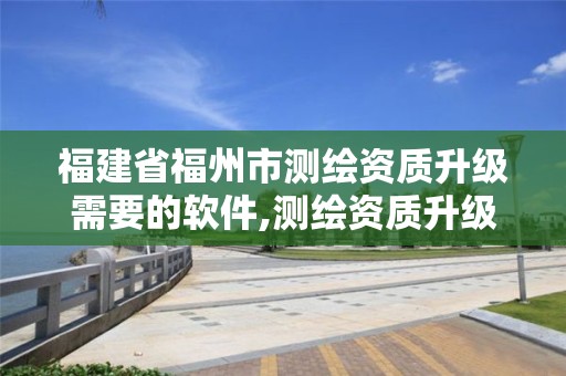 福建省福州市测绘资质升级需要的软件,测绘资质升级需要什么条件