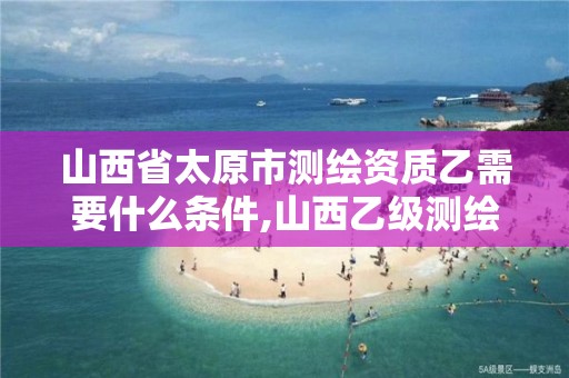 山西省太原市测绘资质乙需要什么条件,山西乙级测绘资质。