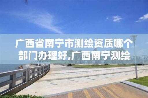 广西省南宁市测绘资质哪个部门办理好,广西南宁测绘公司排名