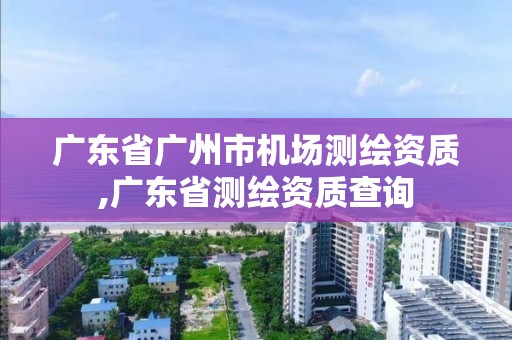 广东省广州市机场测绘资质,广东省测绘资质查询