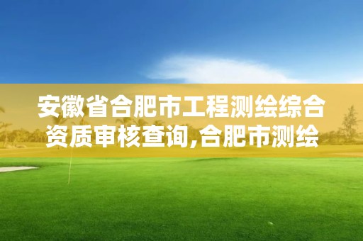 安徽省合肥市工程测绘综合资质审核查询,合肥市测绘设计研究院是国企吗。