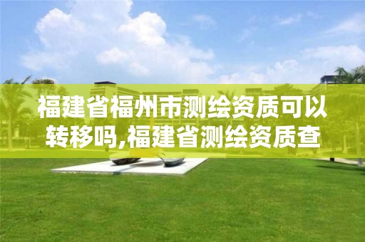 福建省福州市测绘资质可以转移吗,福建省测绘资质查询