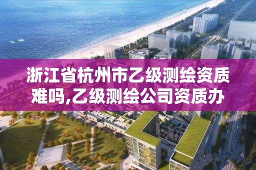 浙江省杭州市乙级测绘资质难吗,乙级测绘公司资质办理条件