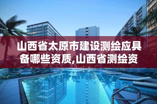 山西省太原市建设测绘应具备哪些资质,山西省测绘资质2020